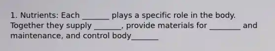 1. Nutrients: Each _______ plays a specific role in the body. Together they supply _______, provide materials for ________ and maintenance, and control body_______