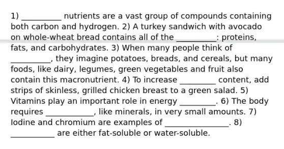 1) __________ nutrients are a vast group of compounds containing both carbon and hydrogen. 2) A turkey sandwich with avocado on whole-wheat bread contains all of the __________: proteins, fats, and carbohydrates. 3) When many people think of __________, they imagine potatoes, breads, and cereals, but many foods, like dairy, legumes, green vegetables and fruit also contain this macronutrient. 4) To increase _________ content, add strips of skinless, grilled chicken breast to a green salad. 5) Vitamins play an important role in energy _________. 6) The body requires ____________, like minerals, in very small amounts. 7) Iodine and chromium are examples of ________________. 8) ___________ are either fat-soluble or water-soluble.