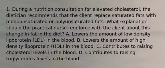 1. During a nutrition consultation for elevated cholesterol, the dietician recommends that the client replace saturated fats with monounsaturated or polyunsaturated fats. What explanation should the practical nurse reenforce with the client about this change in fat in the diet? A. Lowers the amount of low density lipoprotein (LDL) in the blood. B. Lowers the amount of high density lipoprotein (HDL) in the blood. C. Contributes to raising cholesterol levels in the blood. D. Contributes to raising triglycerides levels in the blood.