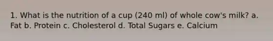 1. What is the nutrition of a cup (240 ml) of whole cow's milk? a. Fat b. Protein c. Cholesterol d. Total Sugars e. Calcium