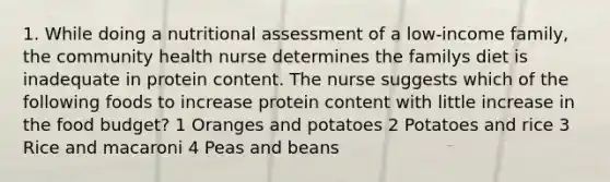 1. While doing a nutritional assessment of a low-income family, the community health nurse determines the familys diet is inadequate in protein content. The nurse suggests which of the following foods to increase protein content with little increase in the food budget? 1 Oranges and potatoes 2 Potatoes and rice 3 Rice and macaroni 4 Peas and beans