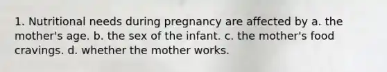 1. Nutritional needs during pregnancy are affected by a. the mother's age. b. the sex of the infant. c. the mother's food cravings. d. whether the mother works.