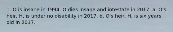 1. O is insane in 1994. O dies insane and intestate in 2017. a. O's heir, H, is under no disability in 2017. b. O's heir, H, is six years old in 2017.