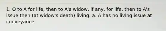 1. O to A for life, then to A's widow, if any, for life, then to A's issue then (at widow's death) living. a. A has no living issue at conveyance