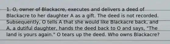 1. O, owner of Blackacre, executes and delivers a deed of Blackacre to her daughter A as a gift. The deed is not recorded. Subsequently, O tells A that she would like Blackacre back, and A, a dutiful daughter, hands the deed back to O and says, "The land is yours again." O tears up the deed. Who owns Blackacre?