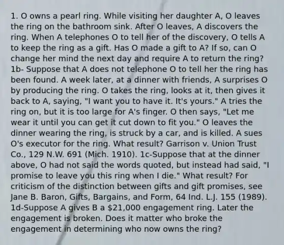 1. O owns a pearl ring. While visiting her daughter A, O leaves the ring on the bathroom sink. After O leaves, A discovers the ring. When A telephones O to tell her of the discovery, O tells A to keep the ring as a gift. Has O made a gift to A? If so, can O change her mind the next day and require A to return the ring? 1b- Suppose that A does not telephone O to tell her the ring has been found. A week later, at a dinner with friends, A surprises O by producing the ring. O takes the ring, looks at it, then gives it back to A, saying, "I want you to have it. It's yours." A tries the ring on, but it is too large for A's finger. O then says, "Let me wear it until you can get it cut down to fit you." O leaves the dinner wearing the ring, is struck by a car, and is killed. A sues O's executor for the ring. What result? Garrison v. Union Trust Co., 129 N.W. 691 (Mich. 1910). 1c-Suppose that at the dinner above, O had not said the words quoted, but instead had said, "I promise to leave you this ring when I die." What result? For criticism of the distinction between gifts and gift promises, see Jane B. Baron, Gifts, Bargains, and Form, 64 Ind. L.J. 155 (1989). 1d-Suppose A gives B a 21,000 engagement ring. Later the engagement is broken. Does it matter who broke the engagement in determining who now owns the ring?