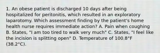 1. An obese patient is discharged 10 days after being hospitalized for peritonitis, which resulted in an exploratory laparotomy. Which assessment finding by the patient's home health nurse requires immediate action? A. Pain when coughing B. States, "I am too tired to walk very much" C. States, "I feel like the incision is splitting open" D. Temperature of 100.8°F (38.2°C).