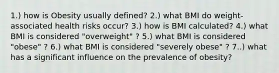 1.) how is Obesity usually defined? 2.) what BMI do weight-associated health risks occur? 3.) how is BMI calculated? 4.) what BMI is considered "overweight" ? 5.) what BMI is considered "obese" ? 6.) what BMI is considered "severely obese" ? 7..) what has a significant influence on the prevalence of obesity?