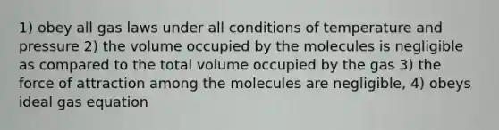 1) obey all gas laws under all conditions of temperature and pressure 2) the volume occupied by the molecules is negligible as compared to the total volume occupied by the gas 3) the force of attraction among the molecules are negligible, 4) obeys <a href='https://www.questionai.com/knowledge/kjUiFVJN7T-ideal-gas-equation' class='anchor-knowledge'>ideal gas equation</a>