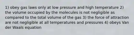 1) obey gas laws only at low pressure and high temperature 2) the volume occupied by the molecules is not negligible as compared to the total volume of the gas 3) the force of attraction are not negligible at all temperatures and pressures 4) obeys Van der Waals equation