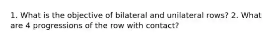 1. What is the objective of bilateral and unilateral rows? 2. What are 4 progressions of the row with contact?