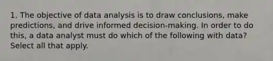 1. The objective of data analysis is to draw conclusions, make predictions, and drive informed decision-making. In order to do this, a data analyst must do which of the following with data? Select all that apply.