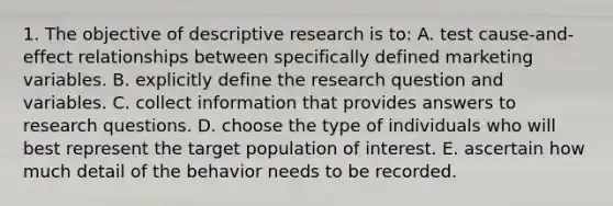 1. The objective of descriptive research is to: A. test cause-and-effect relationships between specifically defined marketing variables. B. explicitly define the research question and variables. C. collect information that provides answers to research questions. D. choose the type of individuals who will best represent the target population of interest. E. ascertain how much detail of the behavior needs to be recorded.