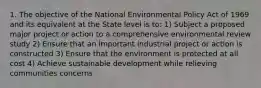 1. The objective of the National Environmental Policy Act of 1969 and its equivalent at the State level is to: 1) Subject a proposed major project or action to a comprehensive environmental review study 2) Ensure that an important industrial project or action is constructed 3) Ensure that the environment is protected at all cost 4) Achieve sustainable development while relieving communities concerns