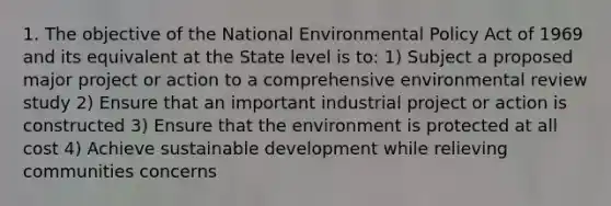 1. The objective of the National Environmental Policy Act of 1969 and its equivalent at the State level is to: 1) Subject a proposed major project or action to a comprehensive environmental review study 2) Ensure that an important industrial project or action is constructed 3) Ensure that the environment is protected at all cost 4) Achieve sustainable development while relieving communities concerns