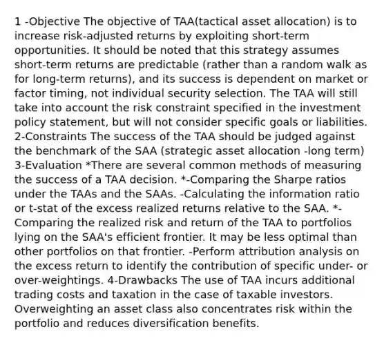 1 -Objective The objective of TAA(tactical asset allocation) is to increase risk-adjusted returns by exploiting short-term opportunities. It should be noted that this strategy assumes short-term returns are predictable (rather than a random walk as for long-term returns), and its success is dependent on market or factor timing, not individual security selection. The TAA will still take into account the risk constraint specified in the investment policy statement, but will not consider specific goals or liabilities. 2-Constraints The success of the TAA should be judged against the benchmark of the SAA (strategic asset allocation -long term) 3-Evaluation *There are several common methods of measuring the success of a TAA decision. *-Comparing the Sharpe ratios under the TAAs and the SAAs. -Calculating the information ratio or t-stat of the excess realized returns relative to the SAA. *-Comparing the realized risk and return of the TAA to portfolios lying on the SAA's efficient frontier. It may be less optimal than other portfolios on that frontier. -Perform attribution analysis on the excess return to identify the contribution of specific under- or over-weightings. 4-Drawbacks The use of TAA incurs additional trading costs and taxation in the case of taxable investors. Overweighting an asset class also concentrates risk within the portfolio and reduces diversification benefits.