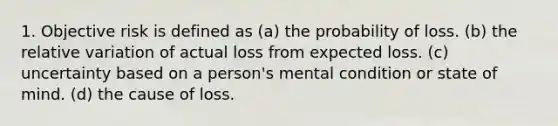 1. Objective risk is defined as (a) the probability of loss. (b) the relative variation of actual loss from expected loss. (c) uncertainty based on a person's mental condition or state of mind. (d) the cause of loss.