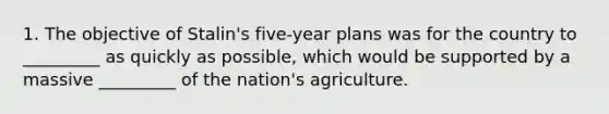 1. The objective of Stalin's five-year plans was for the country to _________ as quickly as possible, which would be supported by a massive _________ of the nation's agriculture.