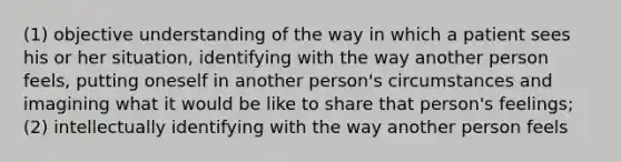 (1) objective understanding of the way in which a patient sees his or her situation, identifying with the way another person feels, putting oneself in another person's circumstances and imagining what it would be like to share that person's feelings; (2) intellectually identifying with the way another person feels