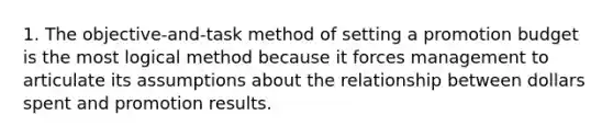 1. The objective-and-task method of setting a promotion budget is the most logical method because it forces management to articulate its assumptions about the relationship between dollars spent and promotion results.