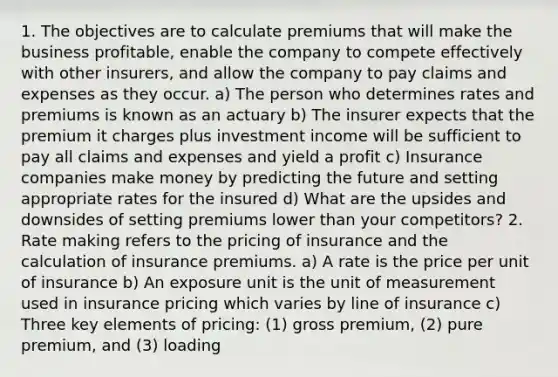 1. The objectives are to calculate premiums that will make the business profitable, enable the company to compete effectively with other insurers, and allow the company to pay claims and expenses as they occur. a) The person who determines rates and premiums is known as an actuary b) The insurer expects that the premium it charges plus investment income will be sufficient to pay all claims and expenses and yield a profit c) Insurance companies make money by predicting the future and setting appropriate rates for the insured d) What are the upsides and downsides of setting premiums lower than your competitors? 2. Rate making refers to the pricing of insurance and the calculation of insurance premiums. a) A rate is the price per unit of insurance b) An exposure unit is the unit of measurement used in insurance pricing which varies by line of insurance c) Three key elements of pricing: (1) gross premium, (2) pure premium, and (3) loading