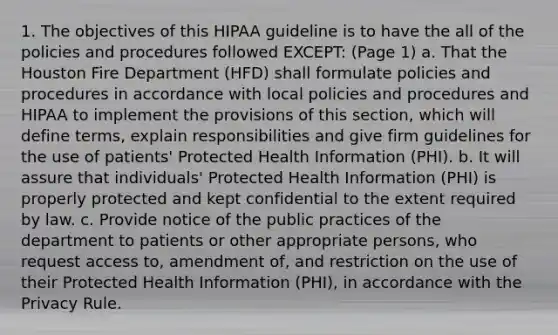 1. The objectives of this HIPAA guideline is to have the all of the policies and procedures followed EXCEPT: (Page 1) a. That the Houston Fire Department (HFD) shall formulate policies and procedures in accordance with local policies and procedures and HIPAA to implement the provisions of this section, which will define terms, explain responsibilities and give firm guidelines for the use of patients' Protected Health Information (PHI). b. It will assure that individuals' Protected Health Information (PHI) is properly protected and kept confidential to the extent required by law. c. Provide notice of the public practices of the department to patients or other appropriate persons, who request access to, amendment of, and restriction on the use of their Protected Health Information (PHI), in accordance with the Privacy Rule.