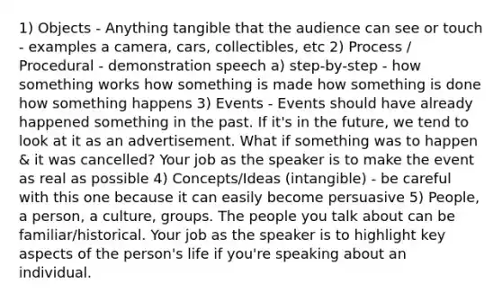 1) Objects - Anything tangible that the audience can see or touch - examples a camera, cars, collectibles, etc 2) Process / Procedural - demonstration speech a) step-by-step - how something works how something is made how something is done how something happens 3) Events - Events should have already happened something in the past. If it's in the future, we tend to look at it as an advertisement. What if something was to happen & it was cancelled? Your job as the speaker is to make the event as real as possible 4) Concepts/Ideas (intangible) - be careful with this one because it can easily become persuasive 5) People, a person, a culture, groups. The people you talk about can be familiar/historical. Your job as the speaker is to highlight key aspects of the person's life if you're speaking about an individual.