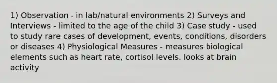 1) Observation - in lab/natural environments 2) Surveys and Interviews - limited to the age of the child 3) Case study - used to study rare cases of development, events, conditions, disorders or diseases 4) Physiological Measures - measures biological elements such as heart rate, cortisol levels. looks at brain activity