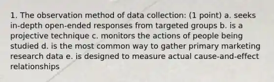 1. The observation method of data collection: (1 point) a. seeks in-depth open-ended responses from targeted groups b. is a projective technique c. monitors the actions of people being studied d. is the most common way to gather primary marketing research data e. is designed to measure actual cause-and-effect relationships