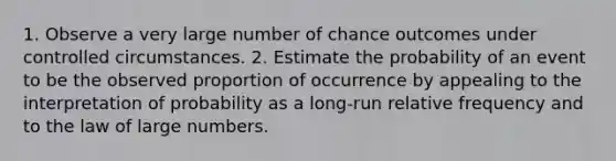 1. Observe a very large number of chance outcomes under controlled circumstances. 2. Estimate the probability of an event to be the observed proportion of occurrence by appealing to the interpretation of probability as a long-run relative frequency and to the law of large numbers.