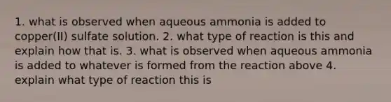 1. what is observed when aqueous ammonia is added to copper(II) sulfate solution. 2. what type of reaction is this and explain how that is. 3. what is observed when aqueous ammonia is added to whatever is formed from the reaction above 4. explain what type of reaction this is