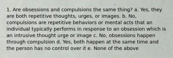 1. Are obsessions and compulsions the same thing? a. Yes, they are both repetitive thoughts, urges, or images. b. No, compulsions are repetitive behaviors or mental acts that an individual typically performs in response to an obsession which is an intrusive thought urge or image c. No, obsessions happen through compulsion d. Yes, both happen at the same time and the person has no control over it e. None of the above