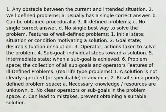 1. Any obstacle between the current and intended situation. 2. Well-deﬁned problems; a. Usually has a single correct answer. b. Can be obtained procedurally. 3. Ill-deﬁned problems; c. No single correct answer. d. No single best way to solve the problem. Features of well-deﬁned problems; 1. Initial state; situation or condition motivating a solution. 2. Goal state; desired situation or solution. 3. Operator; actions taken to solve the problem. 4. Sub-goal; individual steps toward a solution. 5. Intermediate state; when a sub-goal is achieved. 6. Problem space; the collection of all sub-goals and operators Features of Ill-Deﬁned Problems. (real life type problems) 1. A solution is not clearly speciﬁed (or speciﬁable) in advance. 2. Results in a poorly deﬁned problem space; a. Necessary knowledge / resources are unknown. b. No clear operators or sub-goals in the problem space. c. Can lead to mistakes, prevent obtaining a suitable solution.