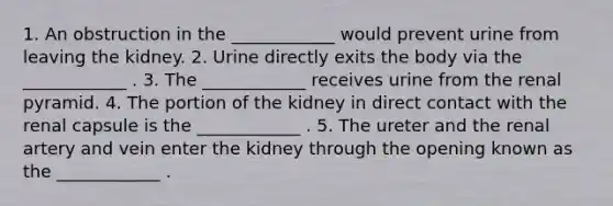 1. An obstruction in the ____________ would prevent urine from leaving the kidney. 2. Urine directly exits the body via the ____________ . 3. The ____________ receives urine from the renal pyramid. 4. The portion of the kidney in direct contact with the renal capsule is the ____________ . 5. The ureter and the renal artery and vein enter the kidney through the opening known as the ____________ .