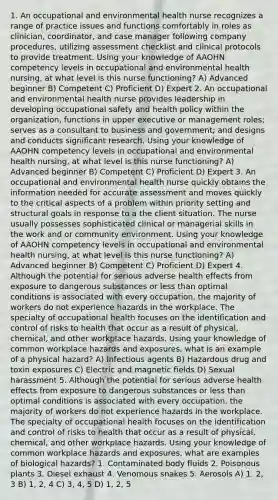 1. An occupational and environmental health nurse recognizes a range of practice issues and functions comfortably in roles as clinician, coordinator, and case manager following company procedures, utilizing assessment checklist and clinical protocols to provide treatment. Using your knowledge of AAOHN competency levels in occupational and environmental health nursing, at what level is this nurse functioning? A) Advanced beginner B) Competent C) Proficient D) Expert 2. An occupational and environmental health nurse provides leadership in developing occupational safety and health policy within the organization, functions in upper executive or management roles; serves as a consultant to business and government; and designs and conducts significant research. Using your knowledge of AAOHN competency levels in occupational and environmental health nursing, at what level is this nurse functioning? A) Advanced beginner B) Competent C) Proficient D) Expert 3. An occupational and environmental health nurse quickly obtains the information needed for accurate assessment and moves quickly to the critical aspects of a problem within priority setting and structural goals in response to a the client situation. The nurse usually possesses sophisticated clinical or managerial skills in the work and or community environment. Using your knowledge of AAOHN competency levels in occupational and environmental health nursing, at what level is this nurse functioning? A) Advanced beginner B) Competent C) Proficient D) Expert 4. Although the potential for serious adverse health effects from exposure to dangerous substances or less than optimal conditions is associated with every occupation, the majority of workers do not experience hazards in the workplace. The specialty of occupational health focuses on the identification and control of risks to health that occur as a result of physical, chemical, and other workplace hazards. Using your knowledge of common workplace hazards and exposures, what is an example of a physical hazard? A) Infectious agents B) Hazardous drug and toxin exposures C) Electric and magnetic fields D) Sexual harassment 5. Although the potential for serious adverse health effects from exposure to dangerous substances or less than optimal conditions is associated with every occupation, the majority of workers do not experience hazards in the workplace. The specialty of occupational health focuses on the identification and control of risks to health that occur as a result of physical, chemical, and other workplace hazards. Using your knowledge of common workplace hazards and exposures, what are examples of biological hazards? 1. Contaminated body fluids 2. Poisonous plants 3. Diesel exhaust 4. Venomous snakes 5. Aerosols A) 1, 2, 3 B) 1, 2, 4 C) 3, 4, 5 D) 1, 2, 5