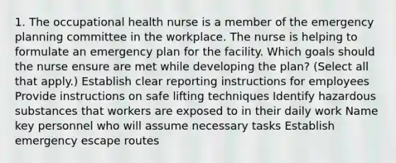 1. The occupational health nurse is a member of the emergency planning committee in the workplace. The nurse is helping to formulate an emergency plan for the facility. Which goals should the nurse ensure are met while developing the plan? (Select all that apply.) Establish clear reporting instructions for employees Provide instructions on safe lifting techniques Identify hazardous substances that workers are exposed to in their daily work Name key personnel who will assume necessary tasks Establish emergency escape routes