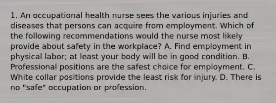 1. An occupational health nurse sees the various injuries and diseases that persons can acquire from employment. Which of the following recommendations would the nurse most likely provide about safety in the workplace? A. Find employment in physical labor; at least your body will be in good condition. B. Professional positions are the safest choice for employment. C. White collar positions provide the least risk for injury. D. There is no "safe" occupation or profession.