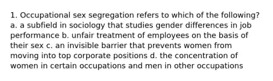 1. Occupational sex segregation refers to which of the following? a. a subfield in sociology that studies gender differences in job performance b. unfair treatment of employees on the basis of their sex c. an invisible barrier that prevents women from moving into top corporate positions d. the concentration of women in certain occupations and men in other occupations