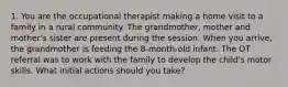 1. You are the occupational therapist making a home visit to a family in a rural community. The grandmother, mother and mother's sister are present during the session. When you arrive, the grandmother is feeding the 8-month-old infant. The OT referral was to work with the family to develop the child's motor skills. What initial actions should you take?