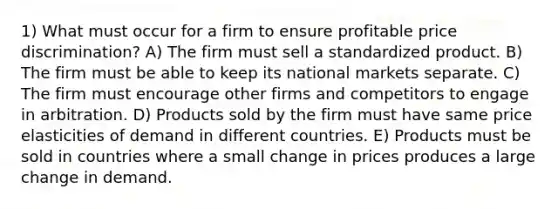 1) What must occur for a firm to ensure profitable price discrimination? A) The firm must sell a standardized product. B) The firm must be able to keep its national markets separate. C) The firm must encourage other firms and competitors to engage in arbitration. D) Products sold by the firm must have same price elasticities of demand in different countries. E) Products must be sold in countries where a small change in prices produces a large change in demand.