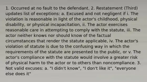 1. Occurred at no fault to the defendant. 2. Restatement (Third) updates list of exceptions: a. Excused and not negligent if i. The violation is reasonable in light of the actor's childhood, physical disability, or physical incapacitation, ii. The actor exercises reasonable care in attempting to comply with the statute, iii. The actor neither knows nor should know of the factual circumstances that render the statute applicable, iv. The actor's violation of statute is due to the confusing way in which the requirements of the statute are presented to the public, or v. The actor's compliance with the statute would involve a greater risk of physical harm to the actor or to others than noncompliance. 3. Not valid excuses: a. "I didn't know", "I don't like it", "everyone else does it"