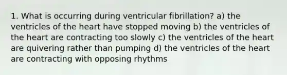 1. What is occurring during ventricular fibrillation? a) the ventricles of the heart have stopped moving b) the ventricles of the heart are contracting too slowly c) the ventricles of the heart are quivering rather than pumping d) the ventricles of the heart are contracting with opposing rhythms