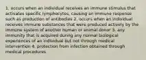 1. occurs when an individual receives an immune stimulus that activates specific lymphocytes, causing an immune response such as production of antibodies 2. occurs when an individual receives immune substances that were produced actively by the immune system of another human or animal donor 3. any immunity that is acquired during any normal biological experiences of an individual but not through medical intervention 4. protection from infection obtained through medical procedures