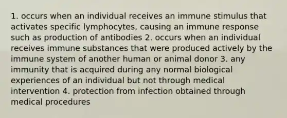 1. occurs when an individual receives an immune stimulus that activates specific lymphocytes, causing an immune response such as production of antibodies 2. occurs when an individual receives immune substances that were produced actively by the immune system of another human or animal donor 3. any immunity that is acquired during any normal biological experiences of an individual but not through medical intervention 4. protection from infection obtained through medical procedures