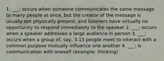 1. ___: occurs when someone communicates the same message to many people at once, but the creator of the message is usually not physically present, and listeners have virtually no opportunity to respond immediately to the speaker 2. ___: occurs when a speaker addresses a large audience in person 3. ___: occurs when a group of, say, 3-15 people meet to interact with a common purpose mutually influence one another 4. ___: is communication with oneself (example: thinking)