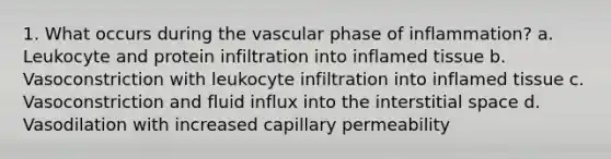 1. What occurs during the vascular phase of inflammation? a. Leukocyte and protein infiltration into inflamed tissue b. Vasoconstriction with leukocyte infiltration into inflamed tissue c. Vasoconstriction and fluid influx into the interstitial space d. Vasodilation with increased capillary permeability