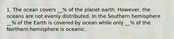 1. The ocean covers __% of the planet earth. However, the oceans are not evenly distributed. In the Southern hemisphere __% of the Earth is covered by ocean while only __% of the Northern hemisphere is oceanic.