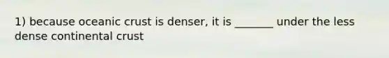 1) because oceanic crust is denser, it is _______ under the less dense continental crust