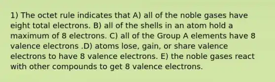 1) The octet rule indicates that A) all of the noble gases have eight total electrons. B) all of the shells in an atom hold a maximum of 8 electrons. C) all of the Group A elements have 8 valence electrons .D) atoms lose, gain, or share valence electrons to have 8 valence electrons. E) the noble gases react with other compounds to get 8 valence electrons.