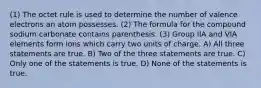 (1) The octet rule is used to determine the number of valence electrons an atom possesses. (2) The formula for the compound sodium carbonate contains parenthesis. (3) Group IIA and VIA elements form ions which carry two units of charge. A) All three statements are true. B) Two of the three statements are true. C) Only one of the statements is true. D) None of the statements is true.